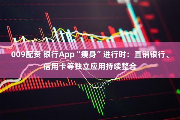 009配资 银行App“瘦身”进行时：直销银行、信用卡等独立应用持续整合