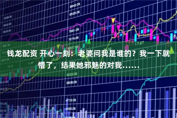 钱龙配资 开心一刻:老婆问我是谁的?我一下就懵了,结果她邪魅的对我……