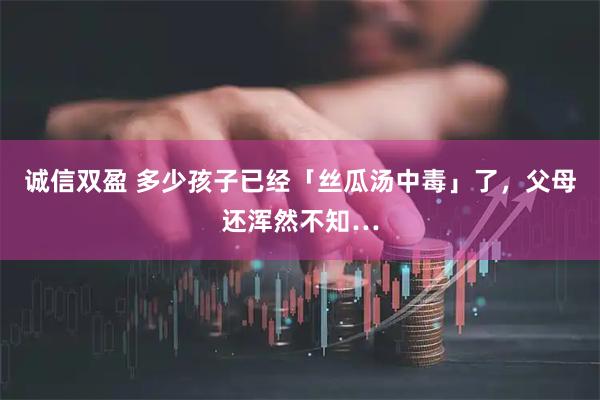 诚信双盈 多少孩子已经「丝瓜汤中毒」了，父母还浑然不知…