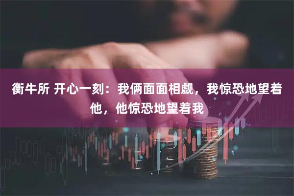 衡牛所 开心一刻:我俩面面相觑,我惊恐地望着他,他惊恐地望着我