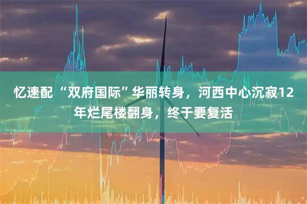 忆速配 “双府国际”华丽转身，河西中心沉寂12年烂尾楼翻身，终于要复活