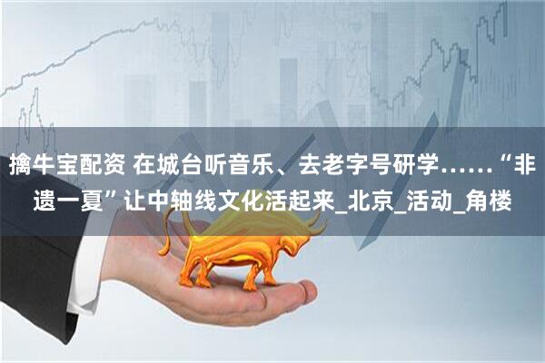 擒牛宝配资 在城台听音乐、去老字号研学……“非遗一夏”让中轴线文化活起来_北京_活动_角楼