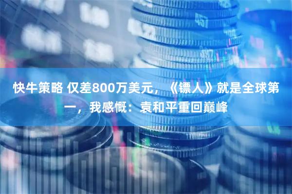 快牛策略 仅差800万美元，《镖人》就是全球第一，我感慨：袁和平重回巅峰