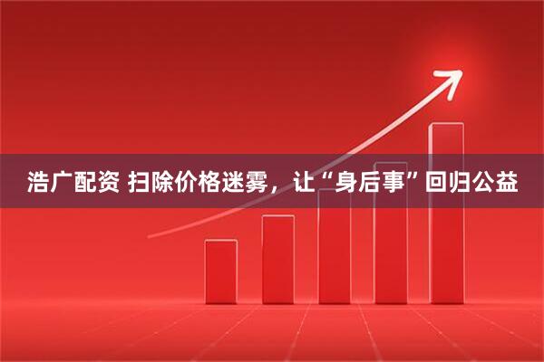 浩广配资 扫除价格迷雾，让“身后事”回归公益
