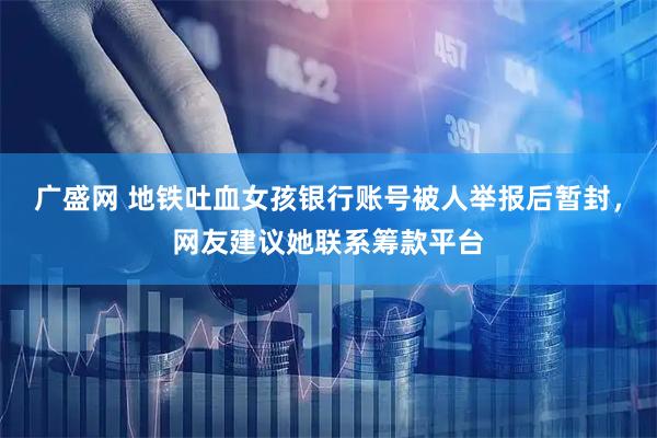 广盛网 地铁吐血女孩银行账号被人举报后暂封,网友建议她联系筹款平台