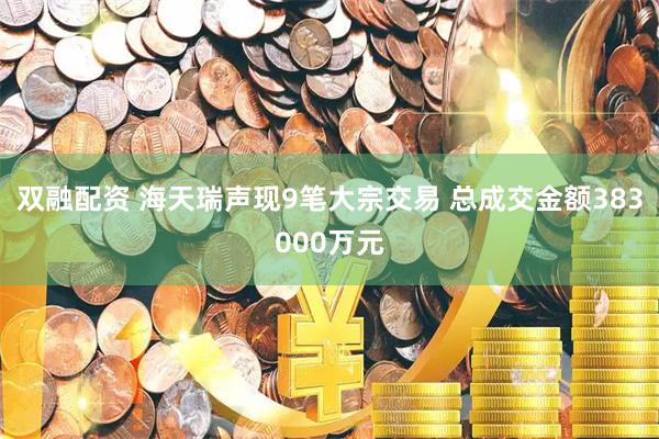 双融配资 海天瑞声现9笔大宗交易 总成交金额383000万元