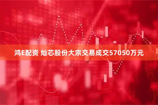 鸿E配资 灿芯股份大宗交易成交57050万元