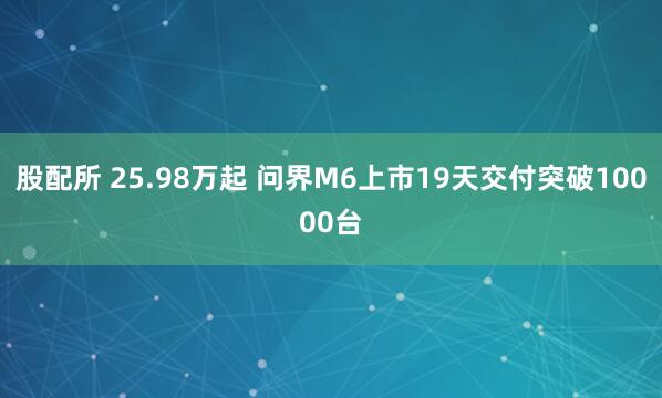 股配所 25.98万起 问界M6上市19天交付突破10000台