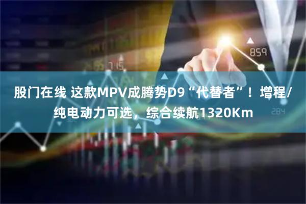 股门在线 这款MPV成腾势D9“代替者”！增程/纯电动力可选，综合续航1320Km