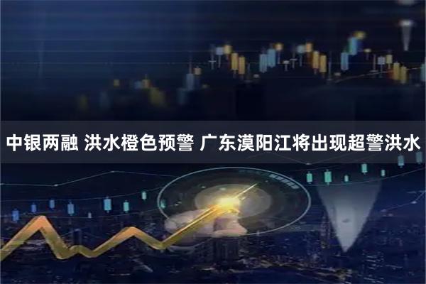 中银两融 洪水橙色预警 广东漠阳江将出现超警洪水