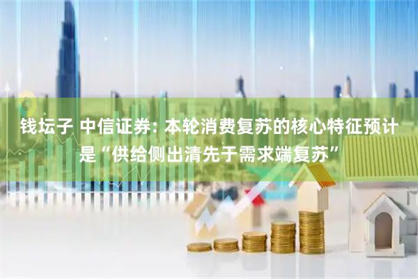 钱坛子 中信证券: 本轮消费复苏的核心特征预计是“供给侧出清先于需求端复苏”