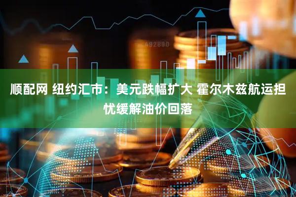 顺配网 纽约汇市：美元跌幅扩大 霍尔木兹航运担忧缓解油价回落