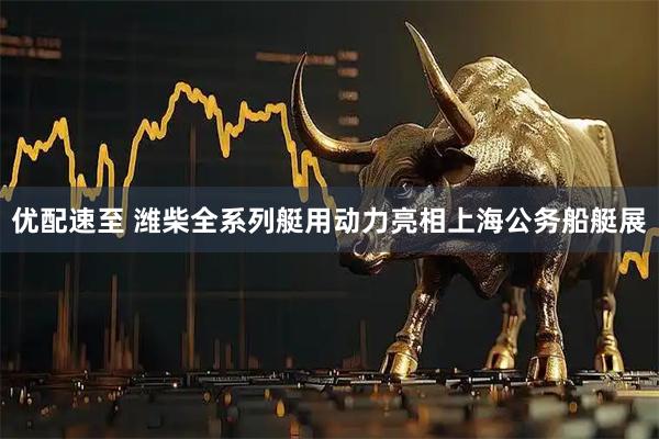 优配速至 潍柴全系列艇用动力亮相上海公务船艇展