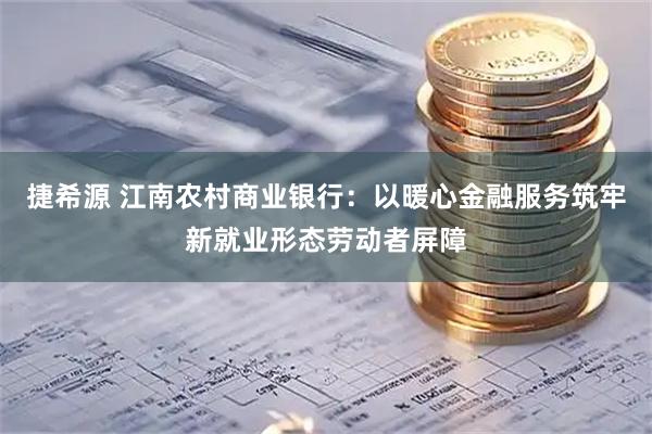 捷希源 江南农村商业银行：以暖心金融服务筑牢新就业形态劳动者屏障