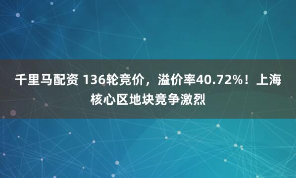 千里马配资 136轮竞价，溢价率40.72%！上海核心区地块竞争激烈
