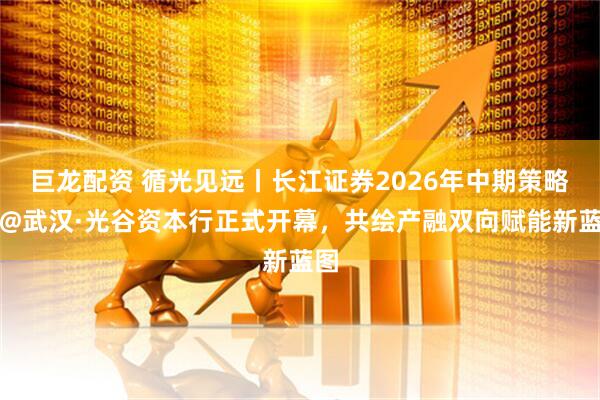巨龙配资 循光见远丨长江证券2026年中期策略会@武汉·光谷资本行正式开幕，共绘产融双向赋能新蓝图