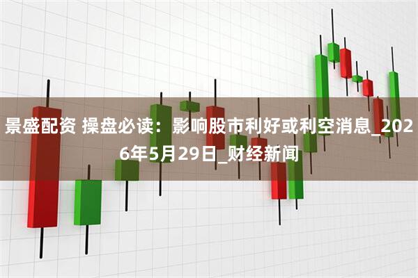 景盛配资 操盘必读：影响股市利好或利空消息_2026年5月29日_财经新闻