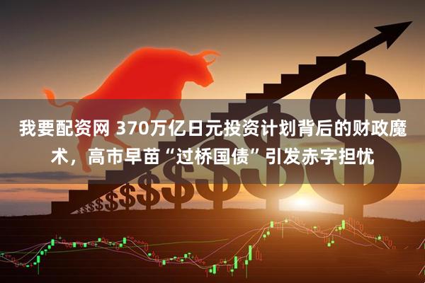 我要配资网 370万亿日元投资计划背后的财政魔术，高市早苗“过桥国债”引发赤字担忧