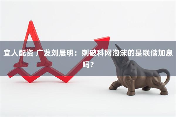 宜人配资 广发刘晨明：刺破科网泡沫的是联储加息吗？