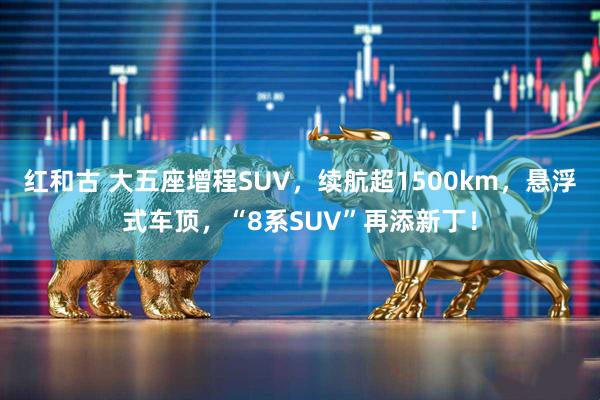 红和古 大五座增程SUV，续航超1500km，悬浮式车顶，“8系SUV”再添新丁！