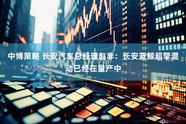 中博策略 长安汽车总经理赵非：长安蓝鲸超擎混动已经在量产中