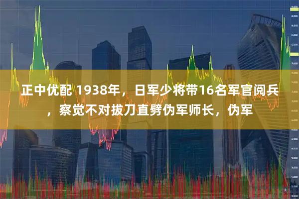 正中优配 1938年，日军少将带16名军官阅兵，察觉不对拔刀直劈伪军师长，伪军