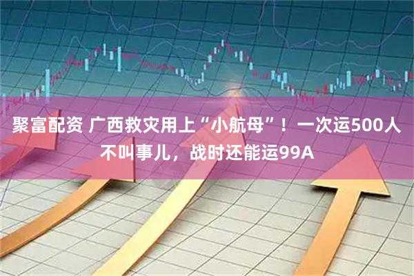 聚富配资 广西救灾用上“小航母”！一次运500人不叫事儿，战时还能运99A