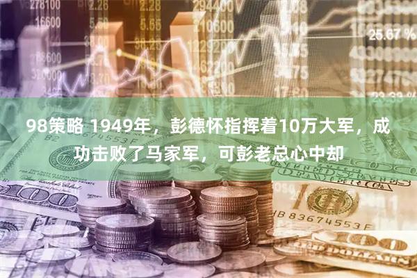98策略 1949年，彭德怀指挥着10万大军，成功击败了马家军，可彭老总心中却