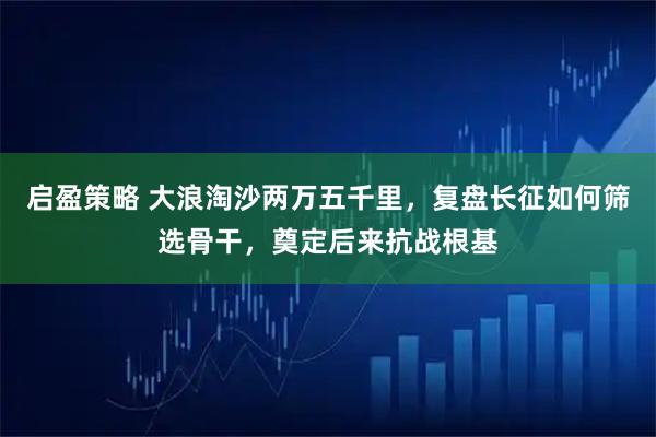 启盈策略 大浪淘沙两万五千里，复盘长征如何筛选骨干，奠定后来抗战根基