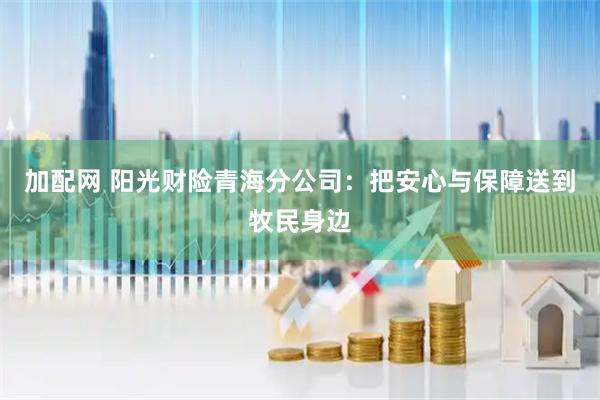 加配网 阳光财险青海分公司：把安心与保障送到牧民身边