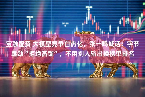 宝融配资 大模型竞争白热化，张一鸣喊话：字节跳动“拒绝蒸馏”，不用别人输出换榜单排名