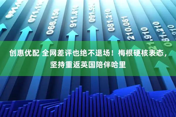 创惠优配 全网差评也绝不退场！梅根硬核表态，坚持重返英国陪伴哈里