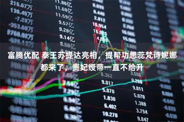富腾优配 泰王苏提达亮相，提帮功思蕊梵诗妮娜都来了，贵妃绶带一直不给升
