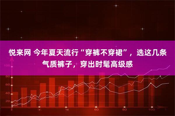 悦来网 今年夏天流行“穿裤不穿裙”，选这几条气质裤子，穿出时髦高级感