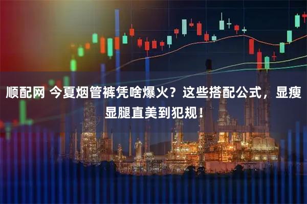 顺配网 今夏烟管裤凭啥爆火？这些搭配公式，显瘦显腿直美到犯规！