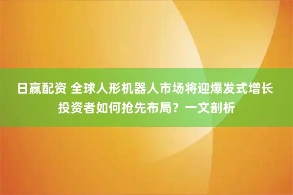 日赢配资 全球人形机器人市场将迎爆发式增长 投资者如何抢先布局？一文剖析