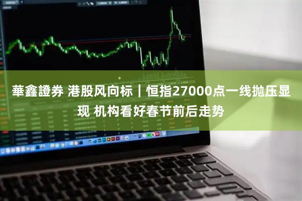 華鑫證券 港股风向标｜恒指27000点一线抛压显现 机构看好春节前后走势