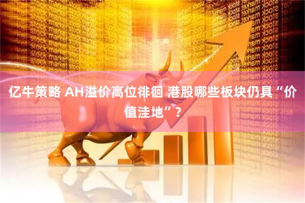 亿牛策略 AH溢价高位徘徊 港股哪些板块仍具“价值洼地”？